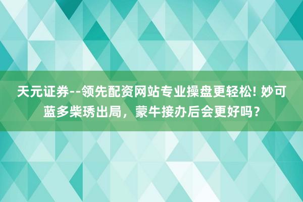 天元证券--领先配资网站专业操盘更轻松! 妙可蓝多柴琇出局，蒙牛接办后会更好吗？