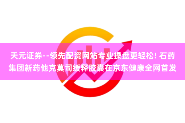 天元证券--领先配资网站专业操盘更轻松! 石药集团新药他克莫司缓释胶囊在京东健康全网首发