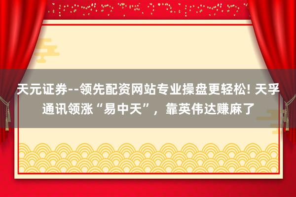 天元证券--领先配资网站专业操盘更轻松! 天孚通讯领涨“易中天”，靠英伟达赚麻了