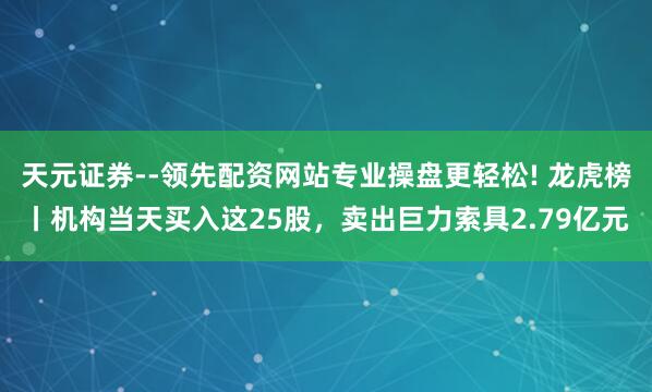 天元证券--领先配资网站专业操盘更轻松! 龙虎榜丨机构当天买入这25股，卖出巨力索具2.79亿元