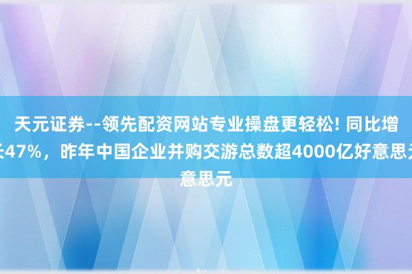 天元证券--领先配资网站专业操盘更轻松! 同比增长47%，昨年中国企业并购交游总数超4000亿好意思元
