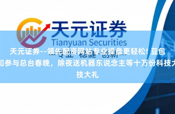 天元证券--领先配资网站专业操盘更轻松! 豆包通知参与总台春晚，除夜送机器东说念主等十万份科技大礼
