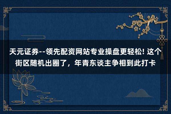 天元证券--领先配资网站专业操盘更轻松! 这个街区随机出圈了，年青东谈主争相到此打卡