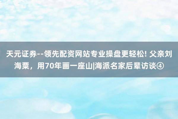 天元证券--领先配资网站专业操盘更轻松! 父亲刘海粟，用70年画一座山|海派名家后辈访谈④