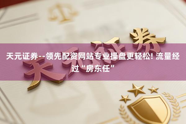 天元证券--领先配资网站专业操盘更轻松! 流量经过“房东任”