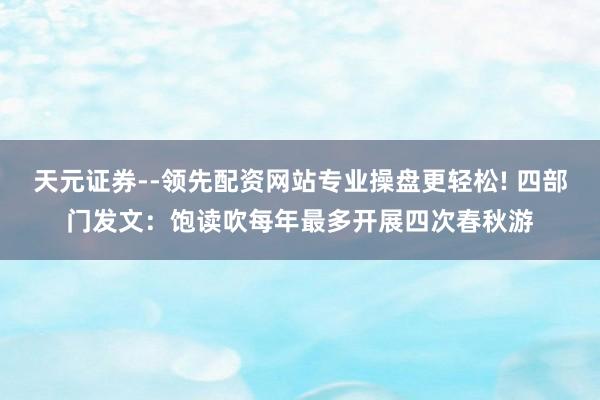 天元证券--领先配资网站专业操盘更轻松! 四部门发文:饱读吹每年最多开展四次春秋游