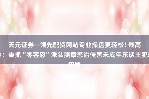 天元证券--领先配资网站专业操盘更轻松! 最高检：秉抓“零容忍”派头照章惩治侵害未成年东谈主犯罪
