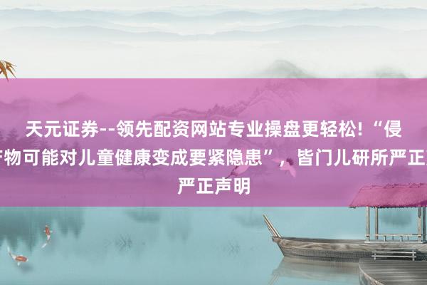 天元证券--领先配资网站专业操盘更轻松! “侵权产物可能对儿童健康变成要紧隐患”,皆门儿研所严正声明