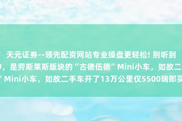 天元证券--领先配资网站专业操盘更轻松! 别听到“劳斯莱斯”就大惊失神，是劳斯莱斯版块的“古德伍德”Mini小车，如故二手车开了13万公里仅5500瑞郎买入