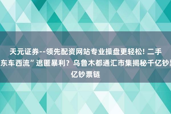 天元证券--领先配资网站专业操盘更轻松! 二手车“东车西流”逃匿暴利？乌鲁木都通汇市集揭秘千亿钞票链