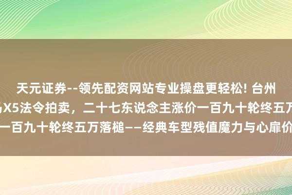 天元证券--领先配资网站专业操盘更轻松! 台州一辆行驶十七万公里良马X5法令拍卖，二十七东说念主涨价一百九十轮终五万落槌——经典车型残值魔力与心扉价值引热议