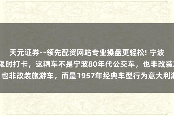 天元证券--领先配资网站专业操盘更轻松! 宁波天一广场维抓奔突巴士限时打卡，这辆车不是宁波80年代公交车，也非改装旅游车，而是1957年经典车型行为意大利潮牌快闪店展出