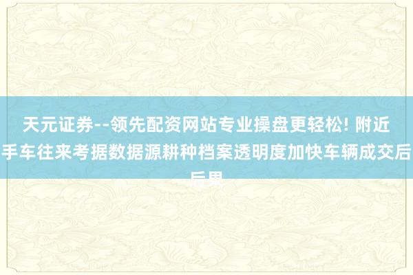 天元证券--领先配资网站专业操盘更轻松! 附近二手车往来考据数据源耕种档案透明度加快车辆成交后果