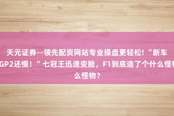 天元证券--领先配资网站专业操盘更轻松! “新车比GP2还慢！”七冠王迅速变脸，F1到底造了个什么怪物？