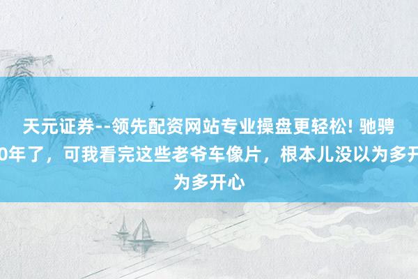 天元证券--领先配资网站专业操盘更轻松! 驰骋140年了，可我看完这些老爷车像片，根本儿没以为多开心