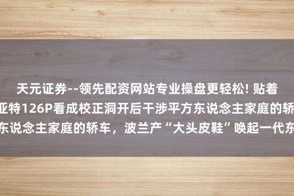 天元证券--领先配资网站专业操盘更轻松! 贴着2026年检看法京牌菲亚特126P看成校正洞开后干涉平方东说念主家庭的轿车，波兰产“大头皮鞋”唤起一代东说念主回忆