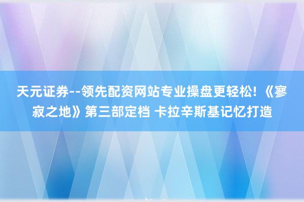 天元证券--领先配资网站专业操盘更轻松! 《寥寂之地》第三部定档 卡拉辛斯基记忆打造