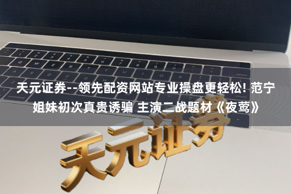 天元证券--领先配资网站专业操盘更轻松! 范宁姐妹初次真贵诱骗 主演二战题材《夜莺》