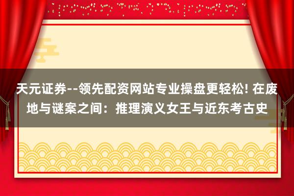 天元证券--领先配资网站专业操盘更轻松! 在废地与谜案之间：推理演义女王与近东考古史