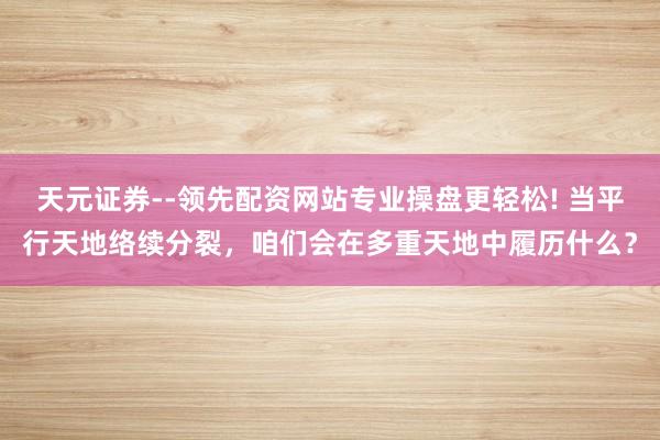 天元证券--领先配资网站专业操盘更轻松! 当平行天地络续分裂，咱们会在多重天地中履历什么？