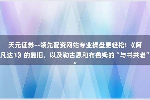 天元证券--领先配资网站专业操盘更轻松! 《阿凡达3》的复旧，以及勒古恩和布鲁姆的“与书共老”
