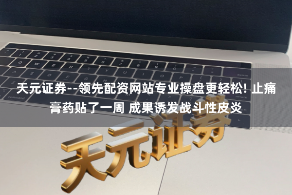 天元证券--领先配资网站专业操盘更轻松! 止痛膏药贴了一周 成果诱发战斗性皮炎