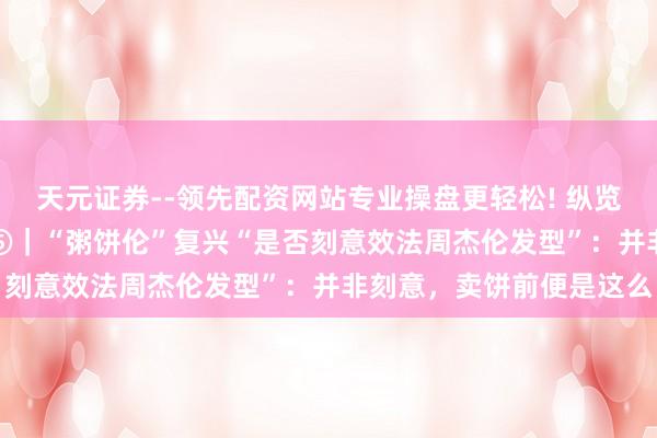 天元证券--领先配资网站专业操盘更轻松! 纵览东说念主物·“粥饼伦”⑤｜“粥饼伦”复兴“是否刻意效法周杰伦发型”：并非刻意，卖饼前便是这么