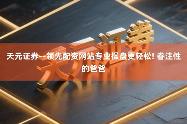 天元证券--领先配资网站专业操盘更轻松! 眷注性的爸爸