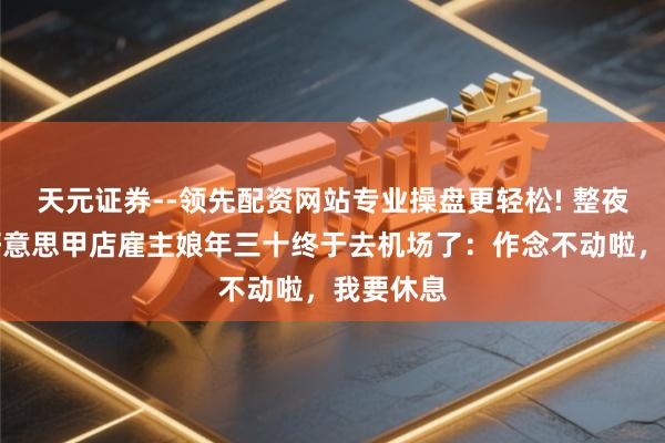 天元证券--领先配资网站专业操盘更轻松! 整夜没睡，好意思甲店雇主娘年三十终于去机场了：作念不动啦，我要休息