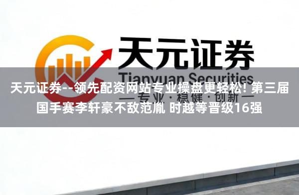天元证券--领先配资网站专业操盘更轻松! 第三届国手赛李轩豪不敌范胤 时越等晋级16强