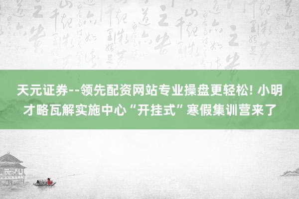 天元证券--领先配资网站专业操盘更轻松! 小明才略瓦解实施中心“开挂式”寒假集训营来了