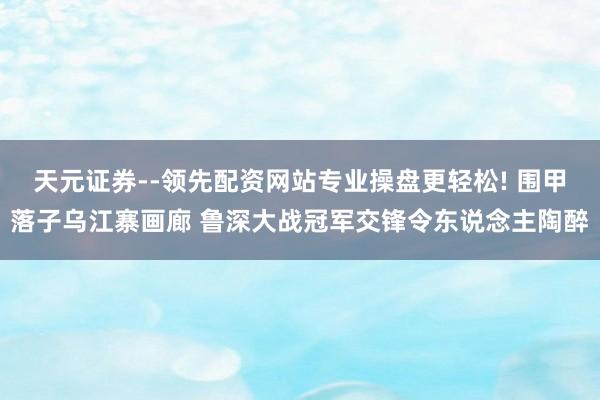 天元证券--领先配资网站专业操盘更轻松! 围甲落子乌江寨画廊 鲁深大战冠军交锋令东说念主陶醉