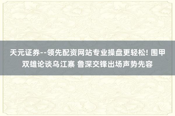 天元证券--领先配资网站专业操盘更轻松! 围甲双雄论谈乌江寨 鲁深交锋出场声势先容
