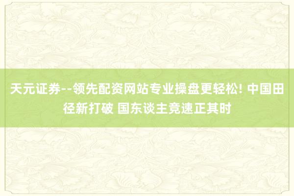 天元证券--领先配资网站专业操盘更轻松! 中国田径新打破 国东谈主竞速正其时