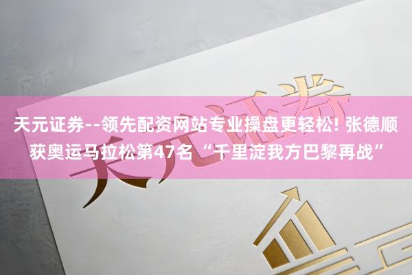 天元证券--领先配资网站专业操盘更轻松! 张德顺获奥运马拉松第47名 “千里淀我方巴黎再战”
