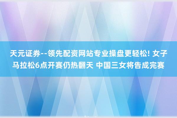 天元证券--领先配资网站专业操盘更轻松! 女子马拉松6点开赛仍热翻天 中国三女将告成完赛