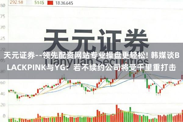 天元证券--领先配资网站专业操盘更轻松! 韩媒谈BLACKPINK与YG:若不续约公司将受千里重打击